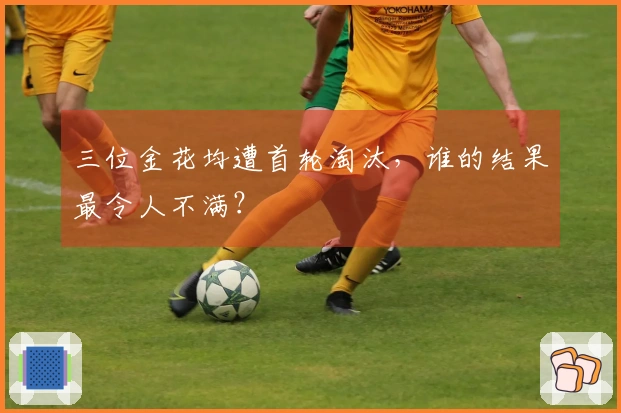 三位金花均遭首轮淘汰，谁的结果最令人不满？