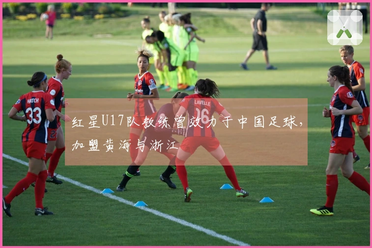 红星U17队教练曾效力于中国足球，加盟黄海与浙江