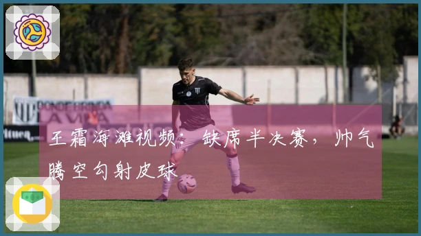 王霜海滩视频：缺席半决赛，帅气腾空勾射皮球