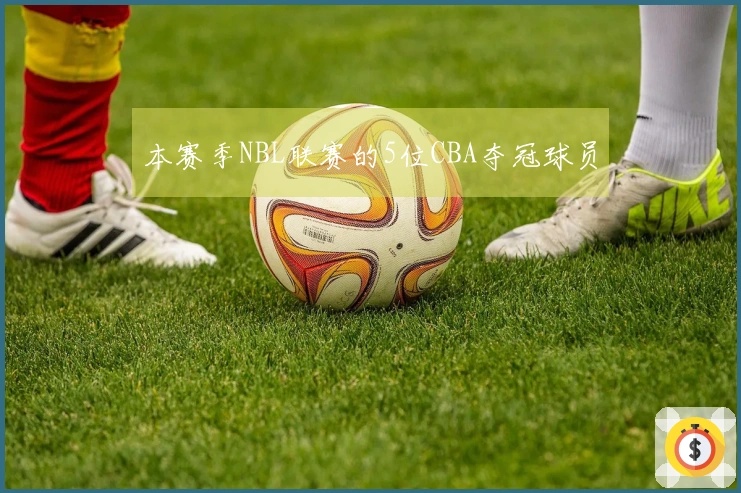 本赛季NBL联赛的5位CBA夺冠球员