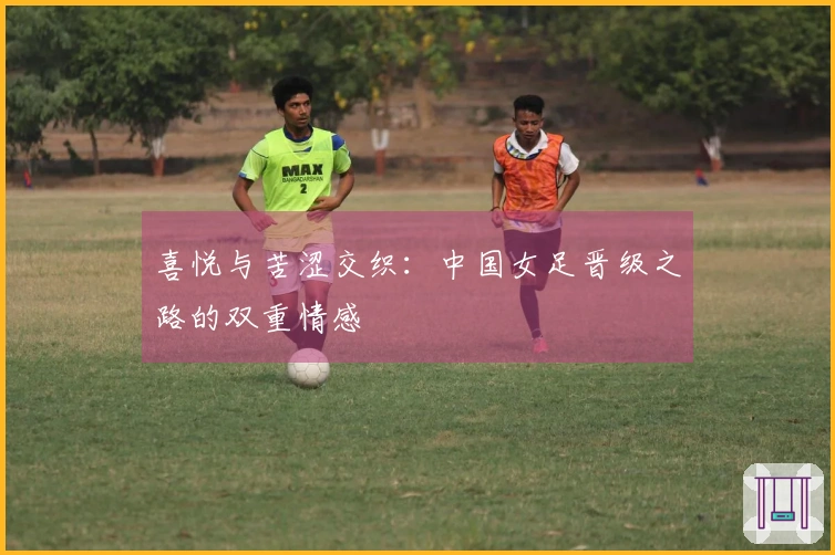 喜悦与苦涩交织：中国女足晋级之路的双重情感