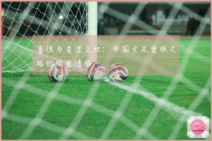 喜悦与苦涩交织：中国女足晋级之路的双重情感
