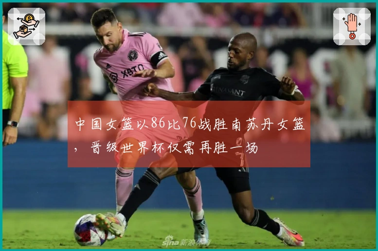 中国女篮以86比76战胜南苏丹女篮，晋级世界杯仅需再胜一场
