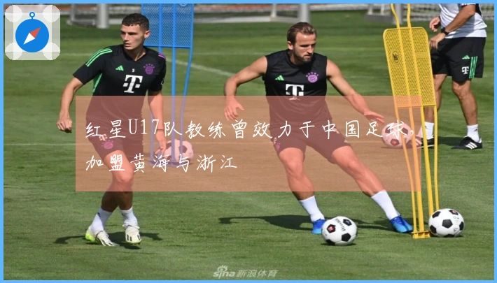 红星U17队教练曾效力于中国足球，加盟黄海与浙江