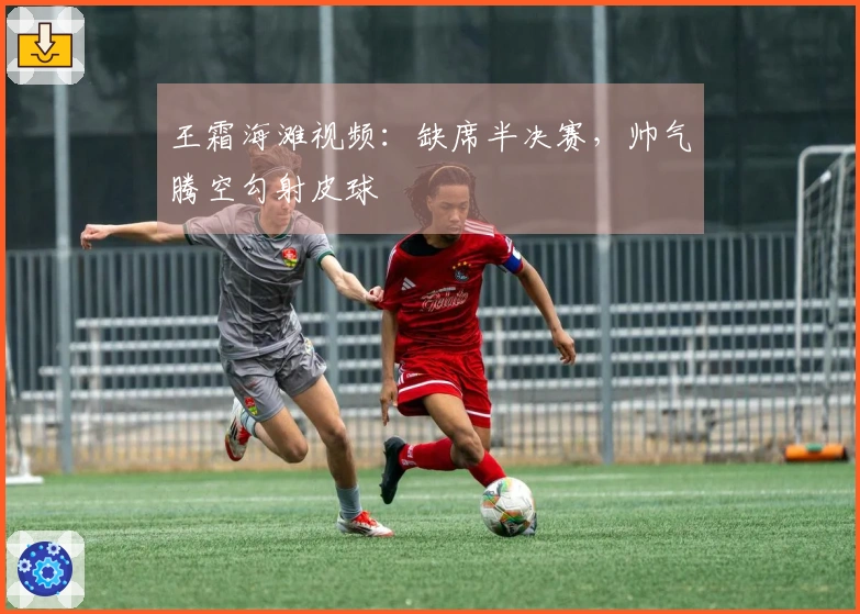 王霜海滩视频：缺席半决赛，帅气腾空勾射皮球